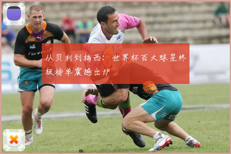 从贝利到梅西:世界杯百大球星终极榜单震撼出炉