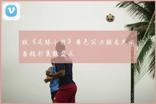 版《足球小将》角色实力排名及必看精彩集数盘点
